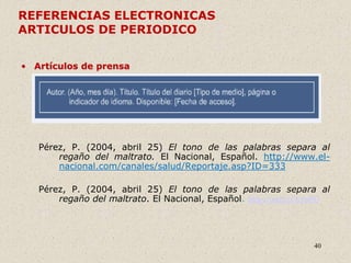 40
REFERENCIAS ELECTRONICAS
ARTICULOS DE PERIODICO
• Artículos de prensa
Pérez, P. (2004, abril 25) El tono de las palabras separa al
regaño del maltrato. El Nacional, Español. http://www.el-
nacional.com/canales/salud/Reportaje.asp?ID=333
Pérez, P. (2004, abril 25) El tono de las palabras separa al
regaño del maltrato. El Nacional, Español. https://url2.cl/L9pPQ
 