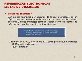 42
REFERENCIAS ELECTRONICAS
LISTAS DE DISCUSION
• Listas de discusión
Son grupos formados por usuarios de la red interesados en un
tópico que en forma privada analizan e intercambian ideas,
posturas y cuyos mensajes también suelen servir de fuentes de
información para los trabajos de investigación.
Chalmers, D. (2000, Noviembre 17). Seeing with sound [Mensaje
1]. Mensaje enviado a news://sci.psychology.conciousness
[2006, Enero 14]
 