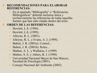  RECOMENDACIONES PARA ELABORAR
REFERENCIAS:
 En el apartado “Bibliografía” o “Referencias
Bibliográficas” deberán incluirse única y
exclusivamente las referencias de todas aquellas
fuentes que han sido citadas dentro del texto.
 ORDEN DE LAS REFERENCIAS:
 Hewlett, L.S. (1996).
 Hewlett, L.S. (1999).
 Alleyne, R. L. (2001).
 Alleyne, R. L. y Evans, A. J. (1999).
 Baheti, J. R. (2001a). Control...
 Baheti, J. R. (2001b). Roles...
 Mathur, A. L. y Wallston, J. (1999)
 Mathur, S. E. y Ahlers, R. J. (1998)
 Universidad Nacional Mayor de San Marcos,
Facultad de Psicología (2001).
 Consejo Nacional del Ambiente (2002).
 