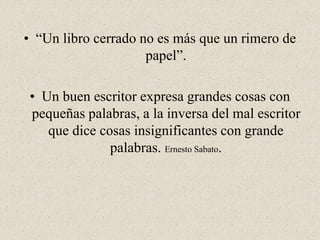 • “Un libro cerrado no es más que un rimero de
papel”.
• Un buen escritor expresa grandes cosas con
pequeñas palabras, a la inversa del mal escritor
que dice cosas insignificantes con grande
palabras. Ernesto Sabato.
 