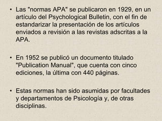 • Las "normas APA" se publicaron en 1929, en un
artículo del Psychological Bulletin, con el fin de
estandarizar la presentación de los artículos
enviados a revisión a las revistas adscritas a la
APA.
• En 1952 se publicó un documento titulado
"Publication Manual", que cuenta con cinco
ediciones, la última con 440 páginas.
• Estas normas han sido asumidas por facultades
y departamentos de Psicología y, de otras
disciplinas.
 