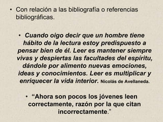 • Con relación a las bibliografía o referencias
bibliográficas.
• Cuando oigo decir que un hombre tiene
hábito de la lectura estoy predispuesto a
pensar bien de él. Leer es mantener siempre
vivas y despiertas las facultades del espíritu,
dándole por alimento nuevas emociones,
ideas y conocimientos. Leer es multiplicar y
enriquecer la vida interior. Nicolás de Avellaneda.
• “Ahora son pocos los jóvenes leen
correctamente, razón por la que citan
incorrectamente.”
 