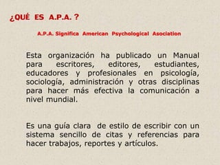 ¿QUÉ ES A.P.A. ?
A.P.A. Significa American Psychological Asociation
Esta organización ha publicado un Manual
para escritores, editores, estudiantes,
educadores y profesionales en psicología,
sociología, administración y otras disciplinas
para hacer más efectiva la comunicación a
nivel mundial.
Es una guía clara de estilo de escribir con un
sistema sencillo de citas y referencias para
hacer trabajos, reportes y artículos.
 