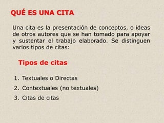 QUÉ ES UNA CITA
Una cita es la presentación de conceptos, o ideas
de otros autores que se han tomado para apoyar
y sustentar el trabajo elaborado. Se distinguen
varios tipos de citas:
Tipos de citas
1. Textuales o Directas
2. Contextuales (no textuales)
3. Citas de citas
 