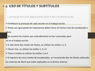 • Establecen la jerarquía de cada sección en el trabajo escrito.
• Temas con igual grado de importancia deben llevar el mismo nivel de encabezado o
título.
• No numere los niveles, por entendimiento se han numerado, pero
no en el trabajo escrito.
• Si sólo tiene dos niveles de títulos, se utilizan los estilos 1 y 3.
• Tienen tres, se utilizan los estilos 1, 2 y 4.
• Tiene 4 niveles se utilizan los estilos 1 al 4.
• Si requiere de cinco niveles de encabezados, se recomienda fijar los títulos utilizando
los sistemas de Word que están explicados en la lámina anterior.
» 5. USO DE TÍTULOS Y SUBTÍTULOS
» NIVELES EN ENCABEZADOS (TÍTULOS Y SUBTÍTULOS)
 