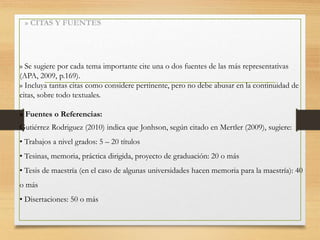 » CITAS Y FUENTES
» Se sugiere por cada tema importante cite una o dos fuentes de las más representativas
(APA, 2009, p.169).
» Incluya tantas citas como considere pertinente, pero no debe abusar en la continuidad de
citas, sobre todo textuales.
» Fuentes o Referencias:
Gutiérrez Rodriguez (2010) indica que Jonhson, según citado en Mertler (2009), sugiere:
• Trabajos a nivel grados: 5 – 20 títulos
• Tesinas, memoria, práctica dirigida, proyecto de graduación: 20 o más
• Tesis de maestría (en el caso de algunas universidades hacen memoria para la maestría): 40
o más
• Disertaciones: 50 o más
 