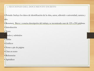 » SECCIONES DEL DOCUMENTO ESCRITO
• Portada: Incluye los datos de identificación de la obra, autor, editorial o universidad, carrera y
año.
• Resumen: Breve y concisa descripción del trabajo, se recomienda usar de 125 a 250 palabras.
• Introducción
• Texto
• Títulos y subtítulos
• Tablas
• Gráficos
• Notas a pie de página
• Citas en texto
• Referencias
• Apéndices
 