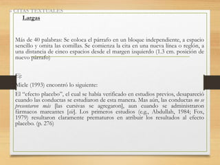 » CITAS TEXTUALES
Largas
Más de 40 palabras: Se coloca el párrafo en un bloque independiente, a espacio
sencillo y omita las comillas. Se comienza la cita en una nueva línea o reglón, a
una distancia de cinco espacios desde el margen izquierdo (1.3 cm. posición de
nuevo párrafo)
Ej:
Miele (1993) encontró lo siguiente:
El “efecto placebo”, el cual se había verificado en estudios previos, desapareció
cuando las conductas se estudiaron de esta manera. Mas aún, las conductas no se
presentaron más [las cursivas se agregaron], aun cuando se administraron
fármacos mareantes [sic]. Los primeros estudios (e.g., Abdullah, 1984; Fox,
1979) resultaron claramente prematuros en atribuir los resultados al efecto
placebo. (p. 276)
 