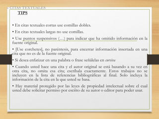 • En citas textuales cortas use comillas dobles.
• En citas textuales largas no use comillas.
• Use puntos suspensivos (…) para indicar que ha omitido información en la
fuente original.
• [Use corchetes], no paréntesis, para encerrar información insertada en una
cita que no es de la fuente original.
• Si desea enfatizar en una palabra o frase señálelas en cursiva
• Cuando usted hace una cita y el autor original se está basando a su vez en
otra cita, no omita esa cita; escríbala exactamente. Estos trabajos no se
incluyen en la lista de referencias bibliográficas al final. Solo incluya la
información de la cita en la que usted se basa.
• Hay material protegido por las leyes de propiedad intelectual sobre el cual
usted debe solicitar permiso por escrito de su autor o editor para poder usar.
» CITAS TEXTUALES
TIPS
 