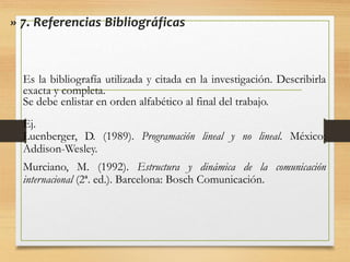 » 7. Referencias Bibliográficas
Es la bibliografía utilizada y citada en la investigación. Describirla
exacta y completa.
Se debe enlistar en orden alfabético al final del trabajo.
Ej.
Luenberger, D. (1989). Programación lineal y no lineal. México:
Addison-Wesley.
Murciano, M. (1992). Estructura y dinámica de la comunicación
internacional (2ª. ed.). Barcelona: Bosch Comunicación.
 