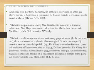 » ALFABETIZACIÓN DE NOMBRES
• Alfabetice letra por letra. Recuerde, sin embargo, que “nada va antes que
algo”: Brown, J. R. precede a Browning, A. R., aun cuando la i va antes que la
j en el alfabeto. (Manual APA, 2002)
• Alfabetice los preﬁjos M’, Mc y Mac literalmente, no como si todos se
deletrearan Mac. Haga caso omiso del apóstrofo: MacArthur va antes de
McAllister, y MacNeil precede a M’Carthy.
• Alfabetice apellidos que contienen artículos y preposiciones (de, la, du, von,
etc.), de acuerdo con las reglas del idioma original. Si sabe que un preﬁjo
comúnmente es parte del apellido (e.g., De Vries), trate tal suﬁjo como parte
del apellido y alfabetice con base en él (e.g., DeBase precede a De Vries). Si el
preﬁjo no se utiliza habitualmente (e.g., Helmholtz más que von Helmholtz),
haga caso omiso del mismo en la ordenación alfabética y tómelo como parte
del nombre de pila (e.g., Helmholtz, H. L. F., von).
 