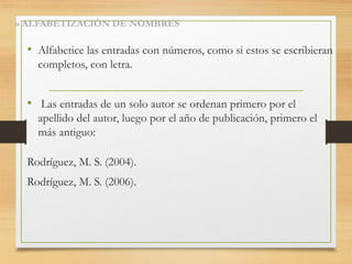 • Alfabetice las entradas con números, como si estos se escribieran
completos, con letra.
• Las entradas de un solo autor se ordenan primero por el
apellido del autor, luego por el año de publicación, primero el
más antiguo:
Rodríguez, M. S. (2004).
Rodríguez, M. S. (2006).
» ALFABETIZACIÓN DE NOMBRES
 