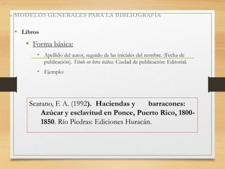 » MODELOS GENERALES PARA LA BIBLIOGRAFÍA
• Libros
• Forma básica:
• Apellido del autor, seguido de las iniciales del nombre. (Fecha de
publicación). Título en letra itálica. Ciudad de publicación: Editorial.
• Ejemplo:
Scarano, F. A. (1992). Haciendas y barracones:
Azúcar y esclavitud en Ponce, Puerto Rico, 1800-
1850. Río Piedras: Ediciones Huracán.
 