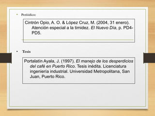 • Periódico:
Cintrón Opio, A. O. & López Cruz, M. (2004, 31 enero).
Atención especial a la timidez. El Nuevo Día, p. PD4-
PD5.
• Tesis
Portalatín Ayala, J. (1997). El manejo de los desperdicios
del café en Puerto Rico. Tesis inédita. Licenciatura
ingeniería industrial. Universidad Metropolitana, San
Juan, Puerto Rico.
 