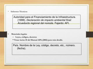 • Informes Técnicos
Autoridad para el Financiamiento de la Infraestructura.
(1999). Declaración de impacto ambiental final:
Acueducto regional del noreste. Fajardo: AFI.
• Materiales legales
– Leyes, códigos, decretos
* Véase inciso D del Manual APA (2002) para más detalle.
País. Nombre de la Ley, código, decreto, etc., número.
(fecha).
 