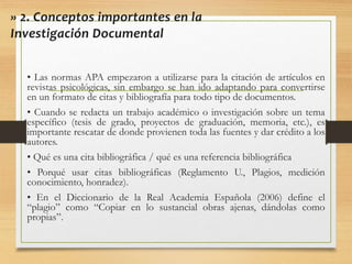 • Las normas APA empezaron a utilizarse para la citación de artículos en
revistas psicológicas, sin embargo se han ido adaptando para convertirse
en un formato de citas y bibliografía para todo tipo de documentos.
• Cuando se redacta un trabajo académico o investigación sobre un tema
específico (tesis de grado, proyectos de graduación, memoria, etc.), es
importante rescatar de donde provienen toda las fuentes y dar crédito a los
autores.
• Qué es una cita bibliográfica / qué es una referencia bibliográfica
• Porqué usar citas bibliográficas (Reglamento U., Plagios, medición
conocimiento, honradez).
• En el Diccionario de la Real Academia Española (2006) define el
“plagio” como “Copiar en lo sustancial obras ajenas, dándolas como
propias”.
» 2. Conceptos importantes en la
Investigación Documental
 