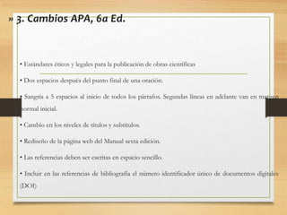 » 3. Cambios APA, 6a Ed.
• Estándares éticos y legales para la publicación de obras científicas
• Dos espacios después del punto final de una oración.
• Sangría a 5 espacios al inicio de todos los párrafos. Segundas líneas en adelante van en margen
normal inicial.
• Cambio en los niveles de títulos y subtítulos.
• Rediseño de la página web del Manual sexta edición.
• Las referencias deben ser escritas en espacio sencillo.
• Incluir en las referencias de bibliografía el número identificador único de documentos digitales
(DOI)
 