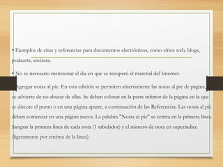 • Ejemplos de citas y referencias para documentos electrónicos, como sitios web, blogs,
podcasts, etcétera.
• No es necesario mencionar el día en que se recuperó el material del Internet.
• Agregar notas al pie. En esta edición se permiten abiertamente las notas al pie de página, y
se advierte de no abusar de ellas. Se deben colocar en la parte inferior de la página en la que
se discute el punto o en una página aparte, a continuación de las Referencias. Las notas al pie
deben comenzar en una página nueva. La palabra "Notas al pie" se centra en la primera línea.
Sangrar la primera línea de cada nota (1 tabulador) y el número de nota en superíndice
(ligeramente por encima de la línea).
 