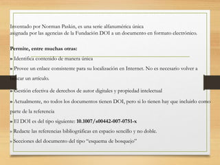 Inventado por Norman Paskin, es una serie alfanumérica única
asignada por las agencias de la Fundación DOI a un documento en formato electrónico.
Permite, entre muchas otras:
» Identifica contenido de manera única
» Provee un enlace consistente para su localización en Internet. No es necesario volver a
buscar un artículo.
» Gestión efectiva de derechos de autor digitales y propiedad intelectual
» Actualmente, no todos los documentos tienen DOI, pero si lo tienen hay que incluirlo como
parte de la referencia
» El DOI es del tipo siguiente: 10.1007/s00442-007-0751-x
» Redacte las referencias bibliográficas en espacio sencillo y no doble.
» Secciones del documento del tipo “esquema de bosquejo”
 