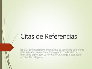 Citas de Referencias
las citas son expresiones o ideas que se toman de otra fuente
para aplicarlas en un documento propio con la idea de
reforzar lo expresado. La norma APA cataloga a esta acción
en distintas categorías.
 