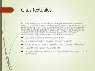 Citas textuales
Es una idea que se toma literalmente para utilización en otro
texto. Si la cita es menor a 40 palabras, debe ir en el texto a usar
entre comillas y con letra cursiva. El punto va después de poner
la fuente. Cuando el texto a utilizar es mayor a 40 palabras, se
escribe APArte del texto principal y sin utilizar comillas. A
continuación algunos ejemplos:cita basada en autor
 Citar con apellido y año de publicación.
 La información de la página va luego de la cita.
 Tras el texto, se pone el apellido y año: “gómez (2014) dice:”
 El punto final va tras finalizar la cita.
 La página de cita se coloca entre paréntesis tras el punto final
de lo citado.
 