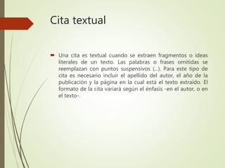 Cita textual
 Una cita es textual cuando se extraen fragmentos o ideas
literales de un texto. Las palabras o frases omitidas se
reemplazan con puntos suspensivos (...). Para este tipo de
cita es necesario incluir el apellido del autor, el año de la
publicación y la página en la cual está el texto extraído. El
formato de la cita variará según el énfasis -en el autor, o en
el texto-.
 