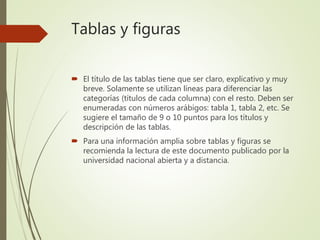 Tablas y figuras
 El título de las tablas tiene que ser claro, explicativo y muy
breve. Solamente se utilizan líneas para diferenciar las
categorías (títulos de cada columna) con el resto. Deben ser
enumeradas con números arábigos: tabla 1, tabla 2, etc. Se
sugiere el tamaño de 9 o 10 puntos para los títulos y
descripción de las tablas.
 Para una información amplia sobre tablas y figuras se
recomienda la lectura de este documento publicado por la
universidad nacional abierta y a distancia.
 