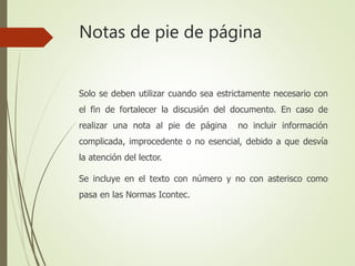 Notas de pie de página
Solo se deben utilizar cuando sea estrictamente necesario con
el fin de fortalecer la discusión del documento. En caso de
realizar una nota al pie de página no incluir información
complicada, improcedente o no esencial, debido a que desvía
la atención del lector.
Se incluye en el texto con número y no con asterisco como
pasa en las Normas Icontec.
 