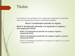 Títulos
Los títulos no se escriben con mayúscula sostenida, se escriben
solo con mayúscula inicial en la primera palabra.
Nivel 1: Encabezado centrado en negrita
Nivel 2: Encabezado alineado a la izquierda en negrita y
con mayúscula inicial
Nivel 3: Encabezado de párrafo con sangría, negrita y
mayúscula inicial
Nivel 4: Encabezado de párrafo con sangría, negrita, cursiva y
mayúscula inicial
Nivel 5: Encabezado de párrafo con sangría, sin negrita, con cursiva
y mayúscula inicial
 