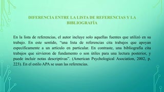 DIFERENCIA ENTRE LA LISTA DE REFERENCIAS Y LA
BIBLIOGRAFÍA
En la lista de referencias, el autor incluye solo aquellas fuentes que utilizó en su
trabajo. En este sentido, “una lista de referencias cita trabajos que apoyan
específicamente a un artículo en particular. En contraste, una bibliografía cita
trabajos que sirvieron de fundamento o son útiles para una lectura posterior, y
puede incluir notas descriptivas”. (American Psychological Asociation, 2002, p.
223). En el estilo APA se usan las referencias.
 