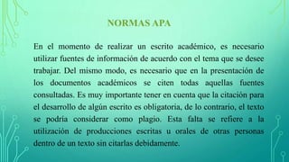NORMAS APA
En el momento de realizar un escrito académico, es necesario
utilizar fuentes de información de acuerdo con el tema que se desee
trabajar. Del mismo modo, es necesario que en la presentación de
los documentos académicos se citen todas aquellas fuentes
consultadas. Es muy importante tener en cuenta que la citación para
el desarrollo de algún escrito es obligatoria, de lo contrario, el texto
se podría considerar como plagio. Esta falta se refiere a la
utilización de producciones escritas u orales de otras personas
dentro de un texto sin citarlas debidamente.
 