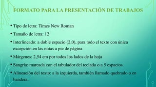 FORMATO PARA LA PRESENTACIÓN DE TRABAJOS
• Tipo de letra: Times New Roman
• Tamaño de letra: 12
• Interlineado: a doble espacio (2,0), para todo el texto con única
excepción en las notas a pie de página
• Márgenes: 2,54 cm por todos los lados de la hoja
• Sangría: marcada con el tabulador del teclado o a 5 espacios.
• Alineación del texto: a la izquierda, también llamado quebrado o en
bandera.
 