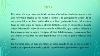 CITAS
Una cita es la expresión parcial de ideas o afirmaciones incluidas en un texto
con referencia precisa de su origen o fuente y la consignación dentro de la
estructura del texto. En el estilo APA se utilizan paréntesis dentro del texto en
lugar de notas al pie de página o al final del texto, como en otros estilos. La cita
ofrece información sobre el autor y año de publicación, que conduce al lector a
las referencias que se deben consignar al final del documento. Básicamente hay
dos formas de realizar una cita dependiendo de lo que se quiera enfatizar con
ella.
En el primer caso, se hace un énfasis al autor cuando lo que se quiere citar o
resaltar es el pensamiento o la posición específica de alguien sobre algún tema.
 
