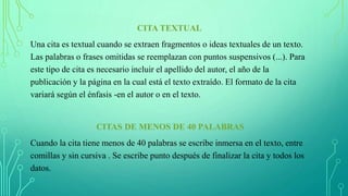CITA TEXTUAL
Una cita es textual cuando se extraen fragmentos o ideas textuales de un texto.
Las palabras o frases omitidas se reemplazan con puntos suspensivos (...). Para
este tipo de cita es necesario incluir el apellido del autor, el año de la
publicación y la página en la cual está el texto extraído. El formato de la cita
variará según el énfasis -en el autor o en el texto.
CITAS DE MENOS DE 40 PALABRAS
Cuando la cita tiene menos de 40 palabras se escribe inmersa en el texto, entre
comillas y sin cursiva . Se escribe punto después de finalizar la cita y todos los
datos.
 