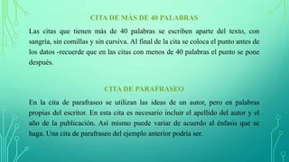 CITA DE MÁS DE 40 PALABRAS
Las citas que tienen más de 40 palabras se escriben aparte del texto, con
sangría, sin comillas y sin cursiva. Al final de la cita se coloca el punto antes de
los datos -recuerde que en las citas con menos de 40 palabras el punto se pone
después.
CITA DE PARAFRASEO
En la cita de parafraseo se utilizan las ideas de un autor, pero en palabras
propias del escritor. En esta cita es necesario incluir el apellido del autor y el
año de la publicación. Así mismo puede variar de acuerdo al énfasis que se
haga. Una cita de parafraseo del ejemplo anterior podría ser.
 
