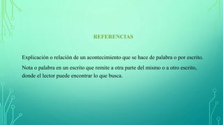 REFERENCIAS
Explicación o relación de un acontecimiento que se hace de palabra o por escrito.
Nota o palabra en un escrito que remite a otra parte del mismo o a otro escrito,
donde el lector puede encontrar lo que busca.
 