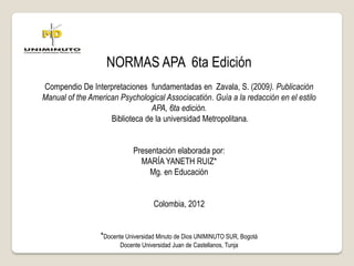 NORMAS APA 6ta Edición
Compendio De Interpretaciones fundamentadas en Zavala, S. (2009). Publicación
Manual of the American Psychological Associacatión. Guía a la redacción en el estilo
APA, 6ta edición.
Biblioteca de la universidad Metropolitana.
Presentación elaborada por:
MARÍA YANETH RUIZ*
Mg. en Educación
Colombia, 2012
*Docente Universidad Minuto de Dios UNIMINUTO SUR, Bogotá
Docente Universidad Juan de Castellanos, Tunja
 