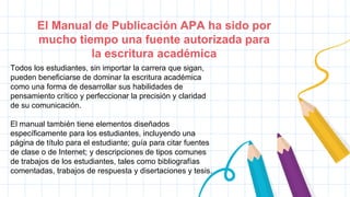 El Manual de Publicación APA ha sido por
mucho tiempo una fuente autorizada para
la escritura académica
Todos los estudiantes, sin importar la carrera que sigan,
pueden beneficiarse de dominar la escritura académica
como una forma de desarrollar sus habilidades de
pensamiento crítico y perfeccionar la precisión y claridad
de su comunicación.
El manual también tiene elementos diseñados
específicamente para los estudiantes, incluyendo una
página de título para el estudiante; guía para citar fuentes
de clase o de Internet; y descripciones de tipos comunes
de trabajos de los estudiantes, tales como bibliografías
comentadas, trabajos de respuesta y disertaciones y tesis.
 