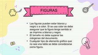 FIGURAS
• Las figuras pueden estar blanco y
negro o a color. Si se usa color se debe
asegurar que la figura tenga sentido si
se imprime a blanco y negro.
• El tamaño no debe superar las
márgenes del documento.
• Cualquier tipo de elemento gráfico que
no sea una tabla se debe considerarse
como figura.
 