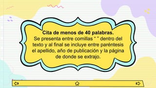 Cita de menos de 40 palabras.
Se presenta entre comillas “ ” dentro del
texto y al final se incluye entre paréntesis
el apellido, año de publicación y la página
de donde se extrajo.
 