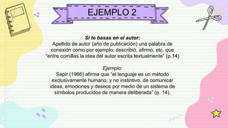 EJEMPLO 2
Si te basas en el autor:
Apellido de autor (año de publicación) una palabra de
conexión como por ejemplo, describió, afirmo, etc. que
“entre comillas la idea del autor escrita textualmente” (p.14)
Ejemplo:
Sapir (1966) afirma que “el lenguaje es un método
exclusivamente humano, y no instintivo, de comunicar
ideas, emociones y deseos por medio de un sistema de
símbolos producidos de manera deliberada” (p. 14).
 