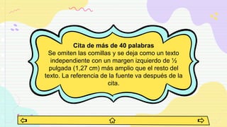 Cita de más de 40 palabras
Se omiten las comillas y se deja como un texto
independiente con un margen izquierdo de ½
pulgada (1,27 cm) más amplio que el resto del
texto. La referencia de la fuente va después de la
cita.
 