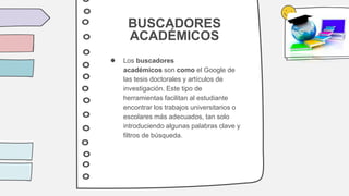 BUSCADORES
ACADÉMICOS
● Los buscadores
académicos son como el Google de
las tesis doctorales y artículos de
investigación. Este tipo de
herramientas facilitan al estudiante
encontrar los trabajos universitarios o
escolares más adecuados, tan solo
introduciendo algunas palabras clave y
filtros de búsqueda.
 