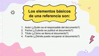 Los elementos básicos
de una referencia son:
1. Autor (¿Quién es el responsable del documento?)
2. Fecha (¿Cuándo se publicó el documento?)
3. Título (¿Cómo se llama el documento?)
4. Fuente (¿Dónde puedo recuperar el documento?)
 