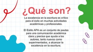 ¿Qué son?
La excelencia en la escritura es crítico
para el éxito en muchas actividades
académicas y profesionales.
El Estilo APA es un conjunto de pautas
para una comunicación académica
clara y precisa que ayuda a los
autores, tanto nuevos como
experimentados, a alcanzar la
excelencia en la escritura.
 