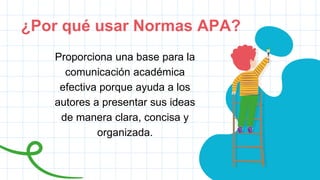 ¿Por qué usar Normas APA?
Proporciona una base para la
comunicación académica
efectiva porque ayuda a los
autores a presentar sus ideas
de manera clara, concisa y
organizada.
 