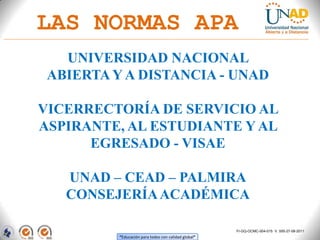 LAS NORMAS APA
   UNIVERSIDAD NACIONAL
 ABIERTA Y A DISTANCIA - UNAD

VICERRECTORÍA DE SERVICIO AL
ASPIRANTE, AL ESTUDIANTE Y AL
      EGRESADO - VISAE

   UNAD – CEAD – PALMIRA
   CONSEJERÍA ACADÉMICA

                                                      FI-GQ-OCMC-004-015 V. 000-27-08-2011
          “Educación para todos con calidad global”
 