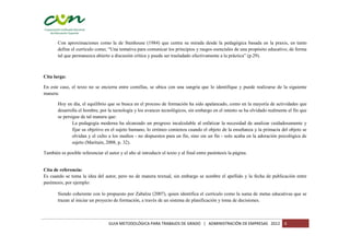 Con aproximaciones como la de Stenhouse (1984) que centra su mirada desde la pedagógica basada en la praxis, en tanto
       define el currículo como; “Una tentativa para comunicar los principios y rasgos esenciales de una propósito educativo, de forma
       tal que permanezca abierto a discusión crítica y pueda ser trasladado efectivamente a la práctica” (p.29).



Cita larga:

En este caso, el texto no se encierra entre comillas, se ubica con una sangría que lo identifique y puede realizarse de la siguiente
manera:

       Hoy en día, el equilibrio que se busca en el proceso de formación ha sido apalancado, como en la mayoría de actividades que
       desarrolla el hombre, por la tecnología y los avances tecnológicos, sin embargo en el intento se ha olvidado realmente el fin que
       se persigue de tal manera que:
               La pedagogía moderna ha alcanzado un progreso incalculable al enfatizar la necesidad de analizar cuidadosamente y
               fijar su objetivo en el sujeto humano, lo erróneo comienza cuando el objeto de la enseñanza y la primacía del objeto se
               olvidan y el culto a los medios - no dispuestos para un fin, sino sin un fin - solo acaba en la adoración psicológica de
               sujeto (Maritain, 2008, p. 32).

También es posible referenciar el autor y el año al introducir el texto y al final entre paréntesis la página.


Cita de referencia:
Es cuando se toma la idea del autor, pero no de manera textual, sin embargo se nombre el apellido y la fecha de publicación entre
paréntesis, por ejemplo:

       Siendo coherente con lo propuesto por Zabalza (2007), quien identifica el currículo como la suma de metas educativas que se
       trazan al iniciar un proyecto de formación, a través de un sistema de planificación y toma de decisiones.



                                   GUIA METODOLÓGICA PARA TRABAJOS DE GRADO | ADMINISTRACIÓN DE EMPRESAS 2012               6
 