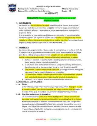 Universidad Mayor de San Simón
Nombre: Carlos Andrés Moya Crespo Materia: Producción 2
Docente: Mgr. José Ramiro Zapata Barrientos Grupo: 01
MORIR ANTES QUE ESCLAVOS VIVIR
LAS NORMAS APA
PENSAMIENTO: “Cuanto menos se lee, más daño hace lo que se lee”
(Miguel de Unamuno)
1. INTRODUCCIÓN
Las normas APA son un conjunto de reglas para redacción de escritos, éstas normas
buscan que los textos sean uniformes, para poder eliminar el plagio ya que le dan un
orden facilitando la lectura y ayudando a no utilizar ideas de otros sin darles crédito.
(Espinosa, 2021)
Si de originalidad se trata, las normas APA tienen un doctorado. Es por eso que se han
mantenido vigentes con el pasar de los años y es un criterio casi obligatorio a la hora de
redactar un informe, documento, artículo, etc. de carácter científico. Tu investigación será
original y única y además su aplicación es fácil. (Normas APA, s.f.)
2. DESARROLLO
Las normas APA surgieron en los estados unidos de norte américa, en el año de 1929. De
la necesidad de un grupo especializado de distintas ramas, especialmente de psicología,
para dar un estilo propio a sus documentos. Las siglas APA son la abreviación de la
Asociación Americana de Psicología (American Psychological Association en inglés).
 Su función principal, es la de facilitar la creación y comprensión de documentos,
libros, revistas, folletos, con carácter científico.
 El tamaño de letra, la citación de referencias y las puntuaciones y abreviaciones,
fueron las que más se discutieron para formar el estilo de las normas APA.
 Estas normas tuvieron una excelente aceptación, que luego de tantos años siguen
vigentes y en la gran mayoría de países son empleadas.
 Las normas APA también cumplen con dos funciones muy importantes: apoyarse
en la sustentación de consultas y la de respetar la autoría de las citaciones.
 De incurrir con lo anterior, se estaría cometiendo plagio intelectual.
2.1.NORMAS APA MAS UTILIZADAS
2.1.1. Énfasis.
(autor o Texto): para el autor, al comienzo y para el texto, al final. Regla para el autor
al comienzo, debe ir fuera del paréntesis del año y debe tener un conector (según, de
acuerdo, afirma que). Al final de la cita, el número de página entre paréntesis.
2.1.2. Citas directas de menos de 40 palabras.
Las citas directas cortas, constan de menos de 40 palabras y deben ser insertadas
dentro del texto y se encierran con comillas dobles, al principio y final de la citación.
Además de lo anterior, es necesario hacer menciones del tipo; autor u origen de lo
expresado, y además (si es posible) año de lo mencionada, publicación y número de
página. Todo esto es necesario en el sentido más básico, es decir, al menos se debe
respetar el autor y la citación. Fecha y número de páginas entre otros, es opcional en
caso de no disponer de los datos.
 