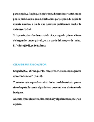 participado, a fin de que nosotros pudiésemos ser justificados 
por su justicia en la cual no habíamos participado. Él sufrió la 
muerte nuestra, a fin de que nosotros pudiésemos recibir la 
vida suya (p. 16). 
Si hay más párrafos dentro de la cita, sangre la primera línea 
del segundo, tercer párrafo, etc. a partir del margen de la cita. 
Ej. White (1955, p. 16 ) afirma: 
CITAS DE UN SOLO AUTOR 
Knight (2002) afirma que “los maestros cristianos son agentes 
de reconciliación” (p. 217). 
Tome en cuenta que al terminar la cita no debe colocar punto 
sino después de cerrar el paréntesis que contiene el número de 
la página. 
Además entre el cierre de las comillas y el paréntesis debe ir un 
espacio. 
 